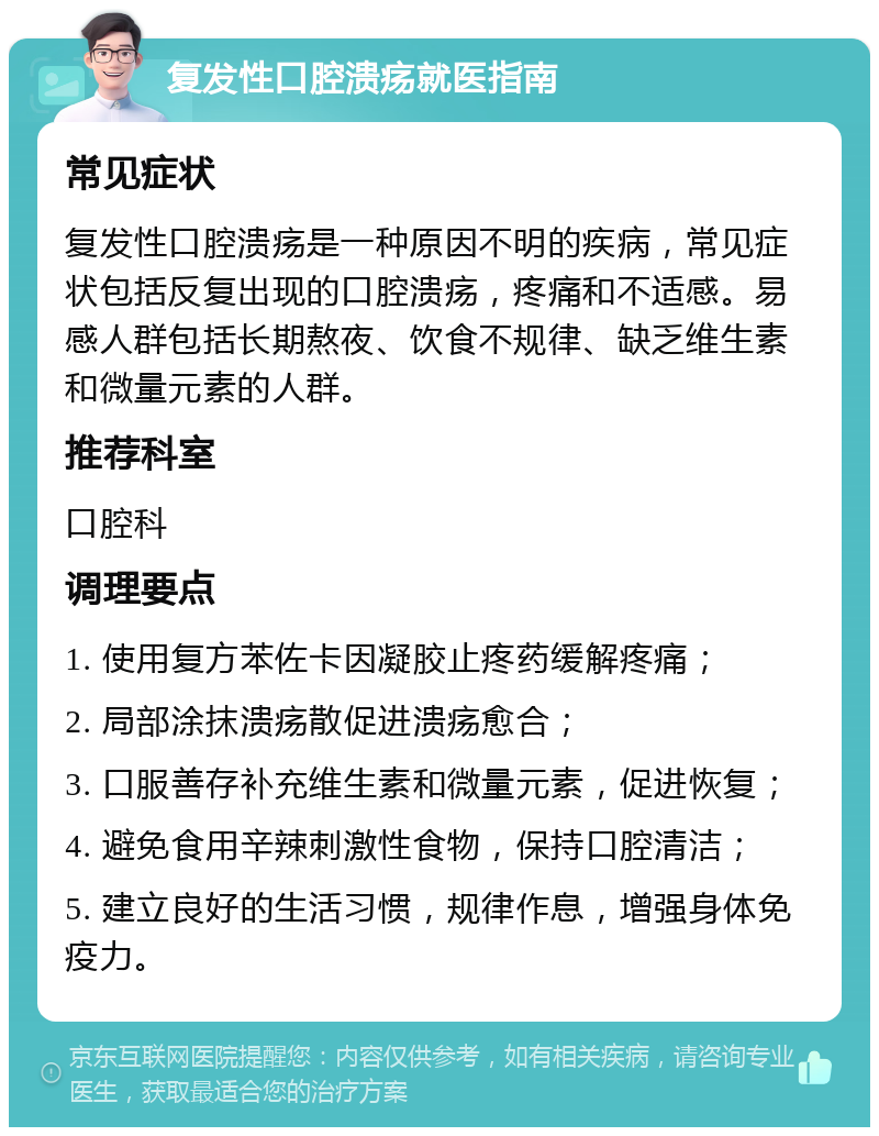 复发性口腔溃疡就医指南 常见症状 复发性口腔溃疡是一种原因不明的疾病，常见症状包括反复出现的口腔溃疡，疼痛和不适感。易感人群包括长期熬夜、饮食不规律、缺乏维生素和微量元素的人群。 推荐科室 口腔科 调理要点 1. 使用复方苯佐卡因凝胶止疼药缓解疼痛； 2. 局部涂抹溃疡散促进溃疡愈合； 3. 口服善存补充维生素和微量元素，促进恢复； 4. 避免食用辛辣刺激性食物，保持口腔清洁； 5. 建立良好的生活习惯，规律作息，增强身体免疫力。