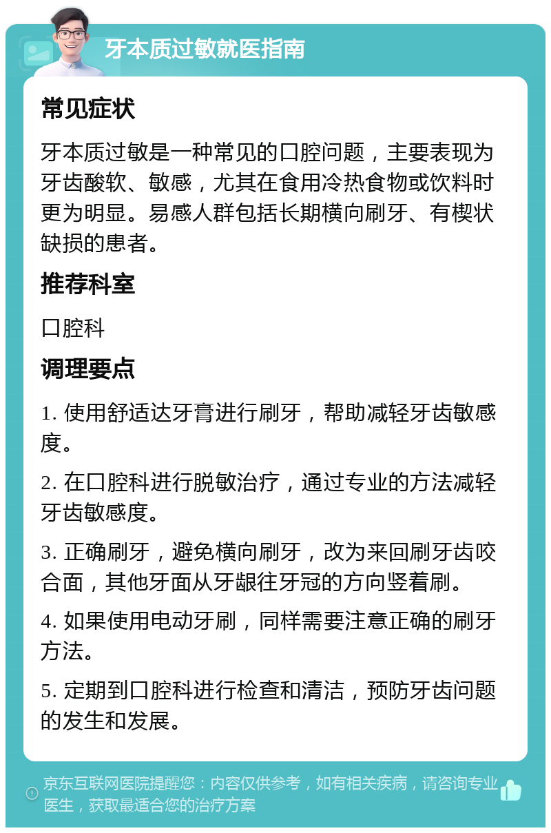 牙本质过敏就医指南 常见症状 牙本质过敏是一种常见的口腔问题，主要表现为牙齿酸软、敏感，尤其在食用冷热食物或饮料时更为明显。易感人群包括长期横向刷牙、有楔状缺损的患者。 推荐科室 口腔科 调理要点 1. 使用舒适达牙膏进行刷牙，帮助减轻牙齿敏感度。 2. 在口腔科进行脱敏治疗，通过专业的方法减轻牙齿敏感度。 3. 正确刷牙，避免横向刷牙，改为来回刷牙齿咬合面，其他牙面从牙龈往牙冠的方向竖着刷。 4. 如果使用电动牙刷，同样需要注意正确的刷牙方法。 5. 定期到口腔科进行检查和清洁，预防牙齿问题的发生和发展。