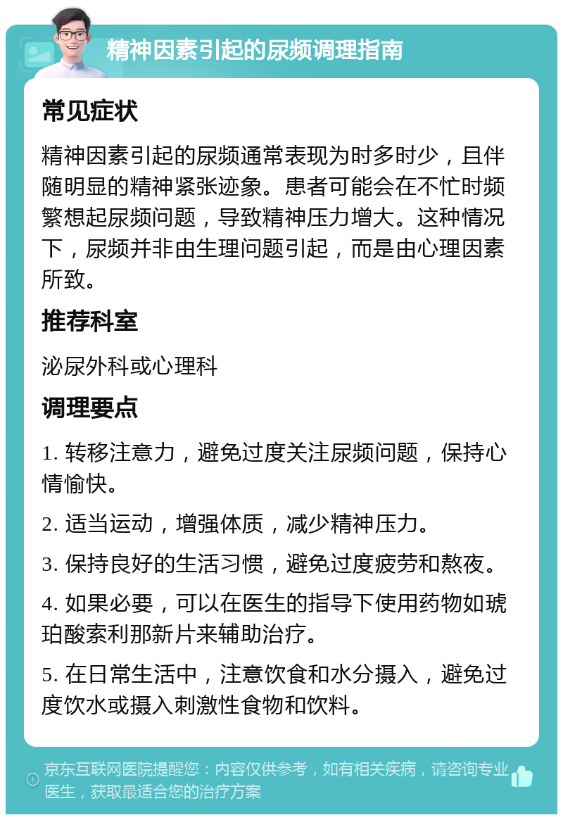 精神因素引起的尿频调理指南 常见症状 精神因素引起的尿频通常表现为时多时少，且伴随明显的精神紧张迹象。患者可能会在不忙时频繁想起尿频问题，导致精神压力增大。这种情况下，尿频并非由生理问题引起，而是由心理因素所致。 推荐科室 泌尿外科或心理科 调理要点 1. 转移注意力，避免过度关注尿频问题，保持心情愉快。 2. 适当运动，增强体质，减少精神压力。 3. 保持良好的生活习惯，避免过度疲劳和熬夜。 4. 如果必要，可以在医生的指导下使用药物如琥珀酸索利那新片来辅助治疗。 5. 在日常生活中，注意饮食和水分摄入，避免过度饮水或摄入刺激性食物和饮料。