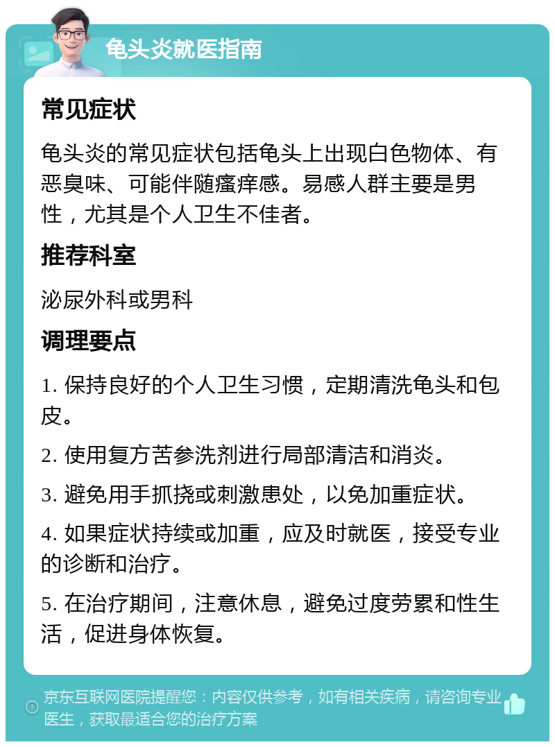 龟头炎就医指南 常见症状 龟头炎的常见症状包括龟头上出现白色物体、有恶臭味、可能伴随瘙痒感。易感人群主要是男性，尤其是个人卫生不佳者。 推荐科室 泌尿外科或男科 调理要点 1. 保持良好的个人卫生习惯，定期清洗龟头和包皮。 2. 使用复方苦参洗剂进行局部清洁和消炎。 3. 避免用手抓挠或刺激患处，以免加重症状。 4. 如果症状持续或加重，应及时就医，接受专业的诊断和治疗。 5. 在治疗期间，注意休息，避免过度劳累和性生活，促进身体恢复。