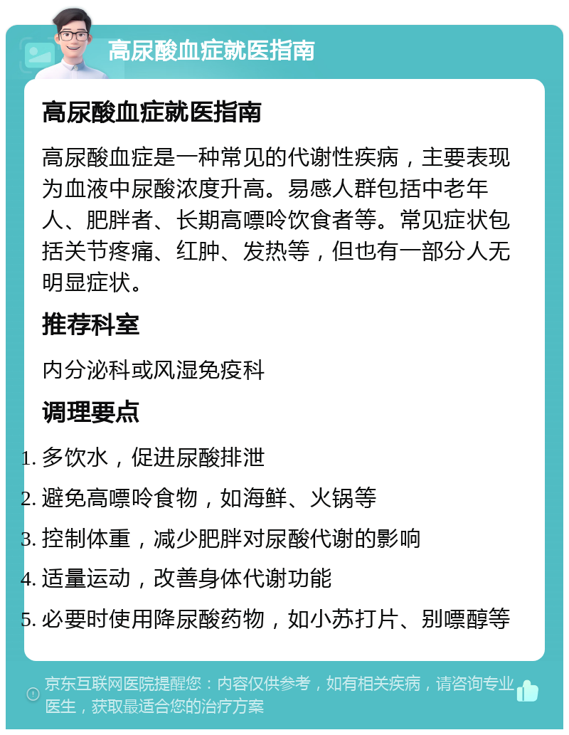 高尿酸血症就医指南 高尿酸血症就医指南 高尿酸血症是一种常见的代谢性疾病，主要表现为血液中尿酸浓度升高。易感人群包括中老年人、肥胖者、长期高嘌呤饮食者等。常见症状包括关节疼痛、红肿、发热等，但也有一部分人无明显症状。 推荐科室 内分泌科或风湿免疫科 调理要点 多饮水，促进尿酸排泄 避免高嘌呤食物，如海鲜、火锅等 控制体重，减少肥胖对尿酸代谢的影响 适量运动，改善身体代谢功能 必要时使用降尿酸药物，如小苏打片、别嘌醇等