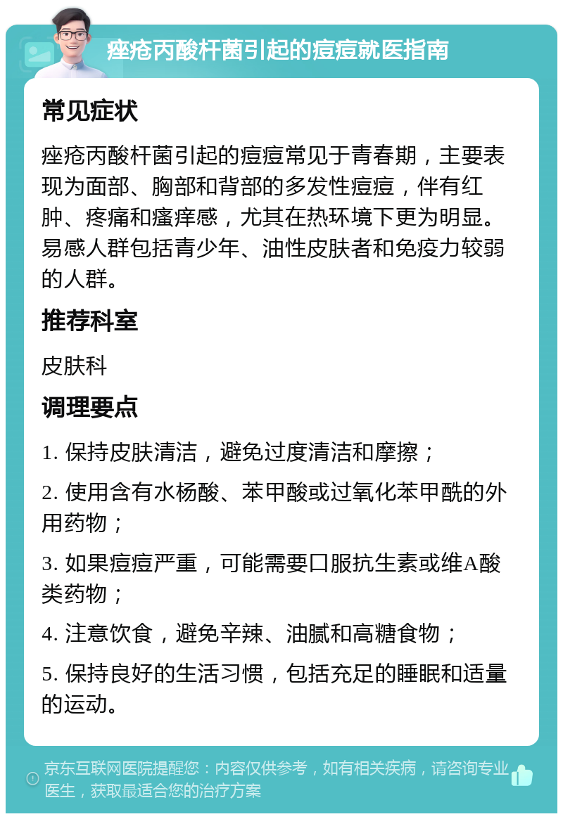 痤疮丙酸杆菌引起的痘痘就医指南 常见症状 痤疮丙酸杆菌引起的痘痘常见于青春期，主要表现为面部、胸部和背部的多发性痘痘，伴有红肿、疼痛和瘙痒感，尤其在热环境下更为明显。易感人群包括青少年、油性皮肤者和免疫力较弱的人群。 推荐科室 皮肤科 调理要点 1. 保持皮肤清洁，避免过度清洁和摩擦； 2. 使用含有水杨酸、苯甲酸或过氧化苯甲酰的外用药物； 3. 如果痘痘严重，可能需要口服抗生素或维A酸类药物； 4. 注意饮食，避免辛辣、油腻和高糖食物； 5. 保持良好的生活习惯，包括充足的睡眠和适量的运动。