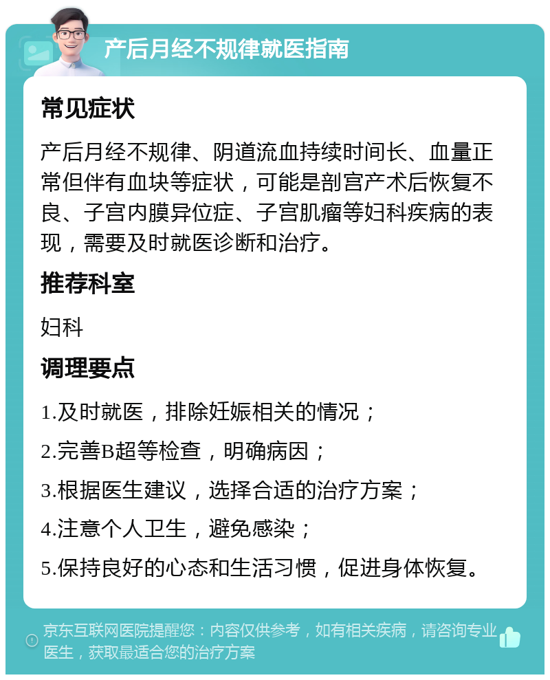 产后月经不规律就医指南 常见症状 产后月经不规律、阴道流血持续时间长、血量正常但伴有血块等症状，可能是剖宫产术后恢复不良、子宫内膜异位症、子宫肌瘤等妇科疾病的表现，需要及时就医诊断和治疗。 推荐科室 妇科 调理要点 1.及时就医，排除妊娠相关的情况； 2.完善B超等检查，明确病因； 3.根据医生建议，选择合适的治疗方案； 4.注意个人卫生，避免感染； 5.保持良好的心态和生活习惯，促进身体恢复。