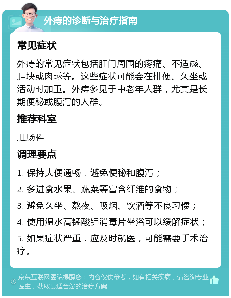 外痔的诊断与治疗指南 常见症状 外痔的常见症状包括肛门周围的疼痛、不适感、肿块或肉球等。这些症状可能会在排便、久坐或活动时加重。外痔多见于中老年人群，尤其是长期便秘或腹泻的人群。 推荐科室 肛肠科 调理要点 1. 保持大便通畅，避免便秘和腹泻； 2. 多进食水果、蔬菜等富含纤维的食物； 3. 避免久坐、熬夜、吸烟、饮酒等不良习惯； 4. 使用温水高锰酸钾消毒片坐浴可以缓解症状； 5. 如果症状严重，应及时就医，可能需要手术治疗。