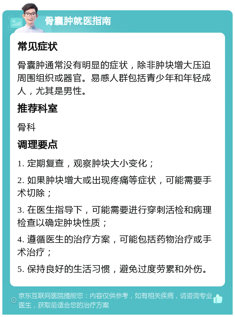 骨囊肿就医指南 常见症状 骨囊肿通常没有明显的症状，除非肿块增大压迫周围组织或器官。易感人群包括青少年和年轻成人，尤其是男性。 推荐科室 骨科 调理要点 1. 定期复查，观察肿块大小变化； 2. 如果肿块增大或出现疼痛等症状，可能需要手术切除； 3. 在医生指导下，可能需要进行穿刺活检和病理检查以确定肿块性质； 4. 遵循医生的治疗方案，可能包括药物治疗或手术治疗； 5. 保持良好的生活习惯，避免过度劳累和外伤。