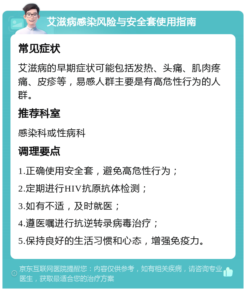 艾滋病感染风险与安全套使用指南 常见症状 艾滋病的早期症状可能包括发热、头痛、肌肉疼痛、皮疹等，易感人群主要是有高危性行为的人群。 推荐科室 感染科或性病科 调理要点 1.正确使用安全套，避免高危性行为； 2.定期进行HIV抗原抗体检测； 3.如有不适，及时就医； 4.遵医嘱进行抗逆转录病毒治疗； 5.保持良好的生活习惯和心态，增强免疫力。