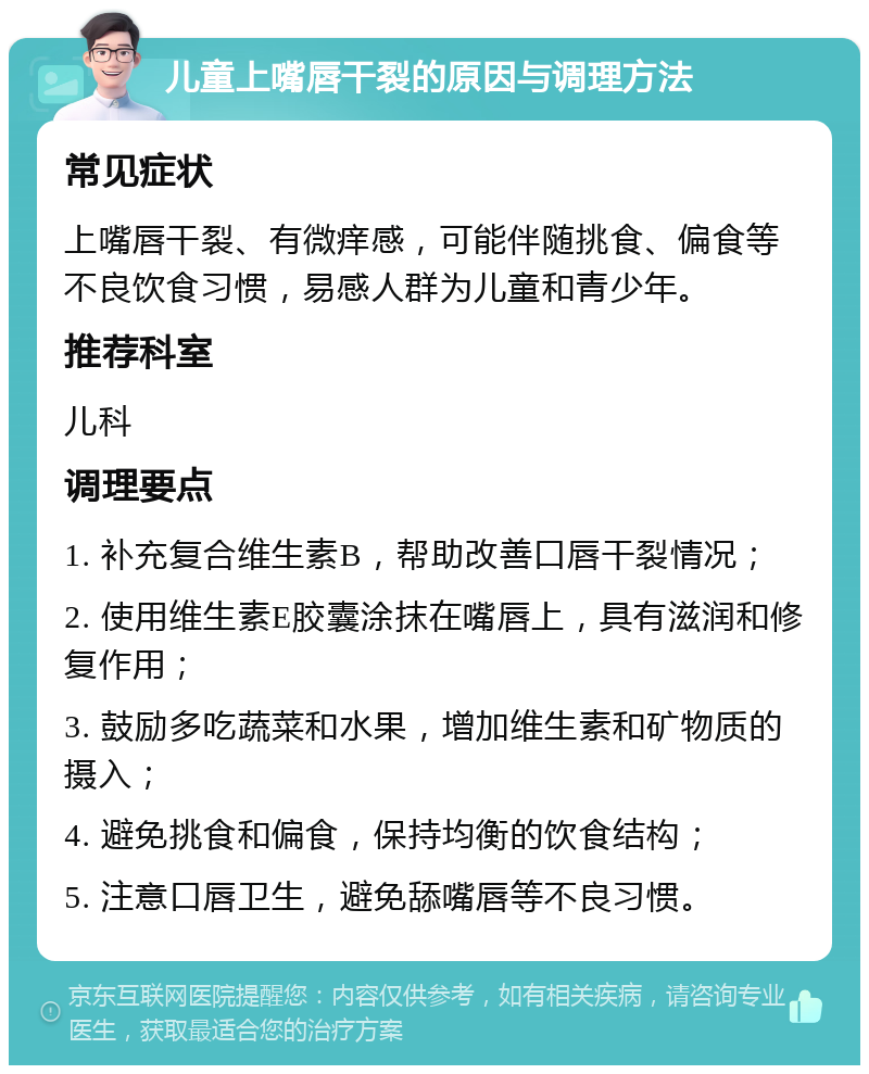 儿童上嘴唇干裂的原因与调理方法 常见症状 上嘴唇干裂、有微痒感，可能伴随挑食、偏食等不良饮食习惯，易感人群为儿童和青少年。 推荐科室 儿科 调理要点 1. 补充复合维生素B，帮助改善口唇干裂情况； 2. 使用维生素E胶囊涂抹在嘴唇上，具有滋润和修复作用； 3. 鼓励多吃蔬菜和水果，增加维生素和矿物质的摄入； 4. 避免挑食和偏食，保持均衡的饮食结构； 5. 注意口唇卫生，避免舔嘴唇等不良习惯。