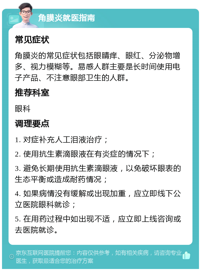 角膜炎就医指南 常见症状 角膜炎的常见症状包括眼睛痒、眼红、分泌物增多、视力模糊等。易感人群主要是长时间使用电子产品、不注意眼部卫生的人群。 推荐科室 眼科 调理要点 1. 对症补充人工泪液治疗； 2. 使用抗生素滴眼液在有炎症的情况下； 3. 避免长期使用抗生素滴眼液，以免破坏眼表的生态平衡或造成耐药情况； 4. 如果病情没有缓解或出现加重，应立即线下公立医院眼科就诊； 5. 在用药过程中如出现不适，应立即上线咨询或去医院就诊。