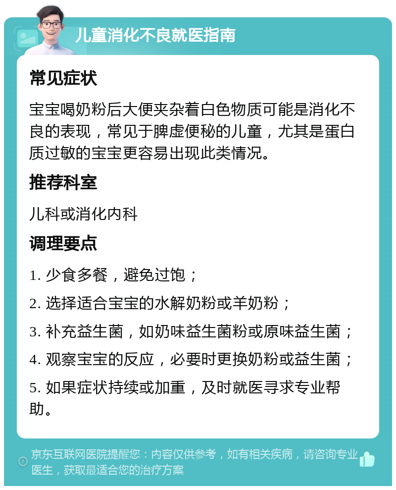 儿童消化不良就医指南 常见症状 宝宝喝奶粉后大便夹杂着白色物质可能是消化不良的表现，常见于脾虚便秘的儿童，尤其是蛋白质过敏的宝宝更容易出现此类情况。 推荐科室 儿科或消化内科 调理要点 1. 少食多餐，避免过饱； 2. 选择适合宝宝的水解奶粉或羊奶粉； 3. 补充益生菌，如奶味益生菌粉或原味益生菌； 4. 观察宝宝的反应，必要时更换奶粉或益生菌； 5. 如果症状持续或加重，及时就医寻求专业帮助。