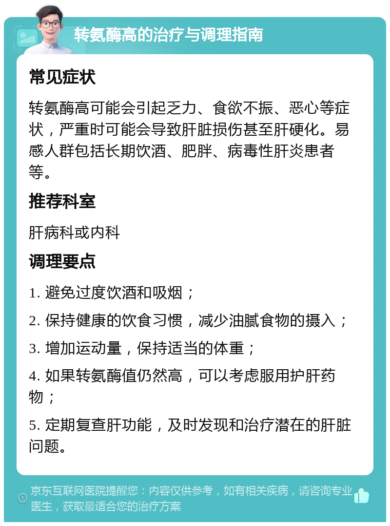 转氨酶高的治疗与调理指南 常见症状 转氨酶高可能会引起乏力、食欲不振、恶心等症状，严重时可能会导致肝脏损伤甚至肝硬化。易感人群包括长期饮酒、肥胖、病毒性肝炎患者等。 推荐科室 肝病科或内科 调理要点 1. 避免过度饮酒和吸烟； 2. 保持健康的饮食习惯，减少油腻食物的摄入； 3. 增加运动量，保持适当的体重； 4. 如果转氨酶值仍然高，可以考虑服用护肝药物； 5. 定期复查肝功能，及时发现和治疗潜在的肝脏问题。