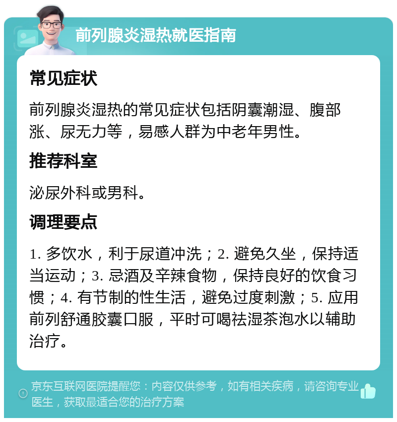 前列腺炎湿热就医指南 常见症状 前列腺炎湿热的常见症状包括阴囊潮湿、腹部涨、尿无力等，易感人群为中老年男性。 推荐科室 泌尿外科或男科。 调理要点 1. 多饮水，利于尿道冲洗；2. 避免久坐，保持适当运动；3. 忌酒及辛辣食物，保持良好的饮食习惯；4. 有节制的性生活，避免过度刺激；5. 应用前列舒通胶囊口服，平时可喝祛湿茶泡水以辅助治疗。