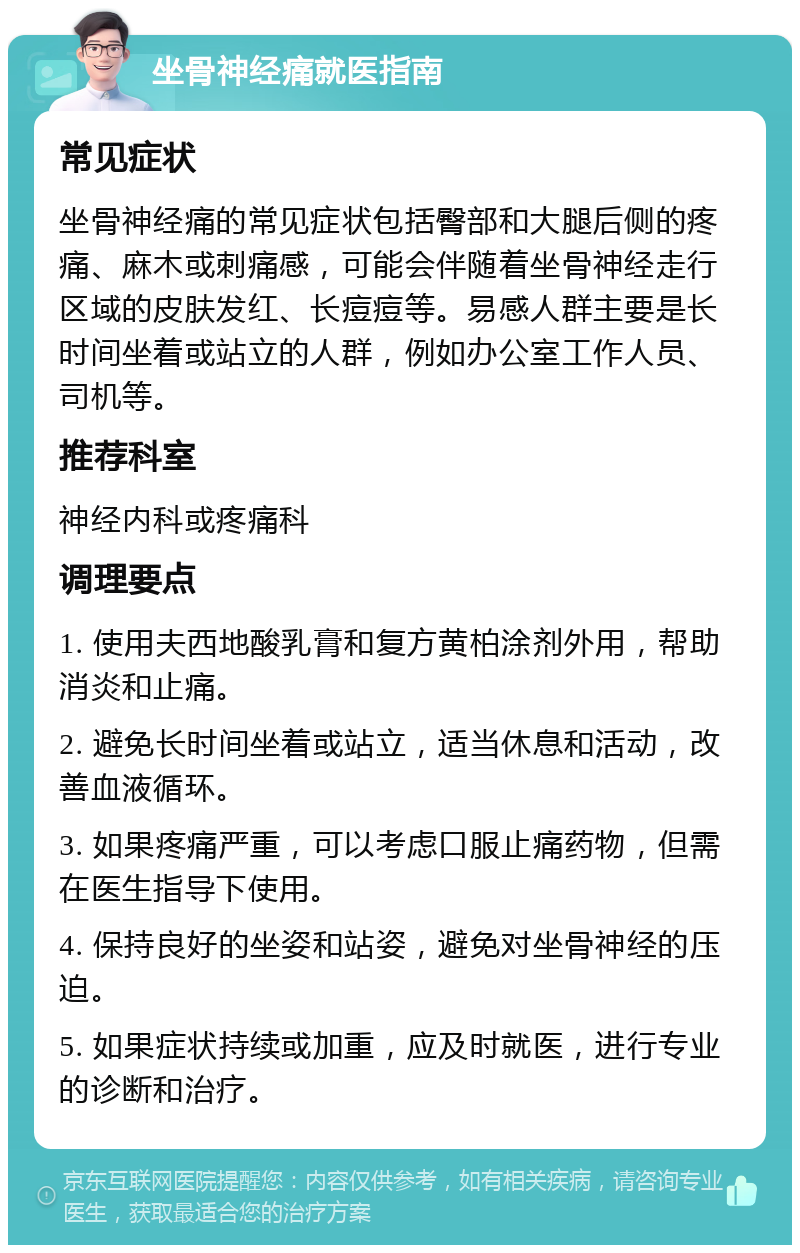 坐骨神经痛就医指南 常见症状 坐骨神经痛的常见症状包括臀部和大腿后侧的疼痛、麻木或刺痛感，可能会伴随着坐骨神经走行区域的皮肤发红、长痘痘等。易感人群主要是长时间坐着或站立的人群，例如办公室工作人员、司机等。 推荐科室 神经内科或疼痛科 调理要点 1. 使用夫西地酸乳膏和复方黄柏涂剂外用，帮助消炎和止痛。 2. 避免长时间坐着或站立，适当休息和活动，改善血液循环。 3. 如果疼痛严重，可以考虑口服止痛药物，但需在医生指导下使用。 4. 保持良好的坐姿和站姿，避免对坐骨神经的压迫。 5. 如果症状持续或加重，应及时就医，进行专业的诊断和治疗。