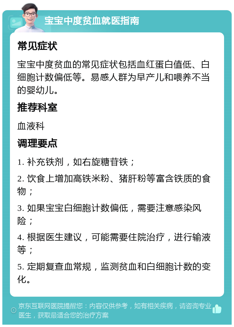 宝宝中度贫血就医指南 常见症状 宝宝中度贫血的常见症状包括血红蛋白值低、白细胞计数偏低等。易感人群为早产儿和喂养不当的婴幼儿。 推荐科室 血液科 调理要点 1. 补充铁剂，如右旋糖苷铁； 2. 饮食上增加高铁米粉、猪肝粉等富含铁质的食物； 3. 如果宝宝白细胞计数偏低，需要注意感染风险； 4. 根据医生建议，可能需要住院治疗，进行输液等； 5. 定期复查血常规，监测贫血和白细胞计数的变化。