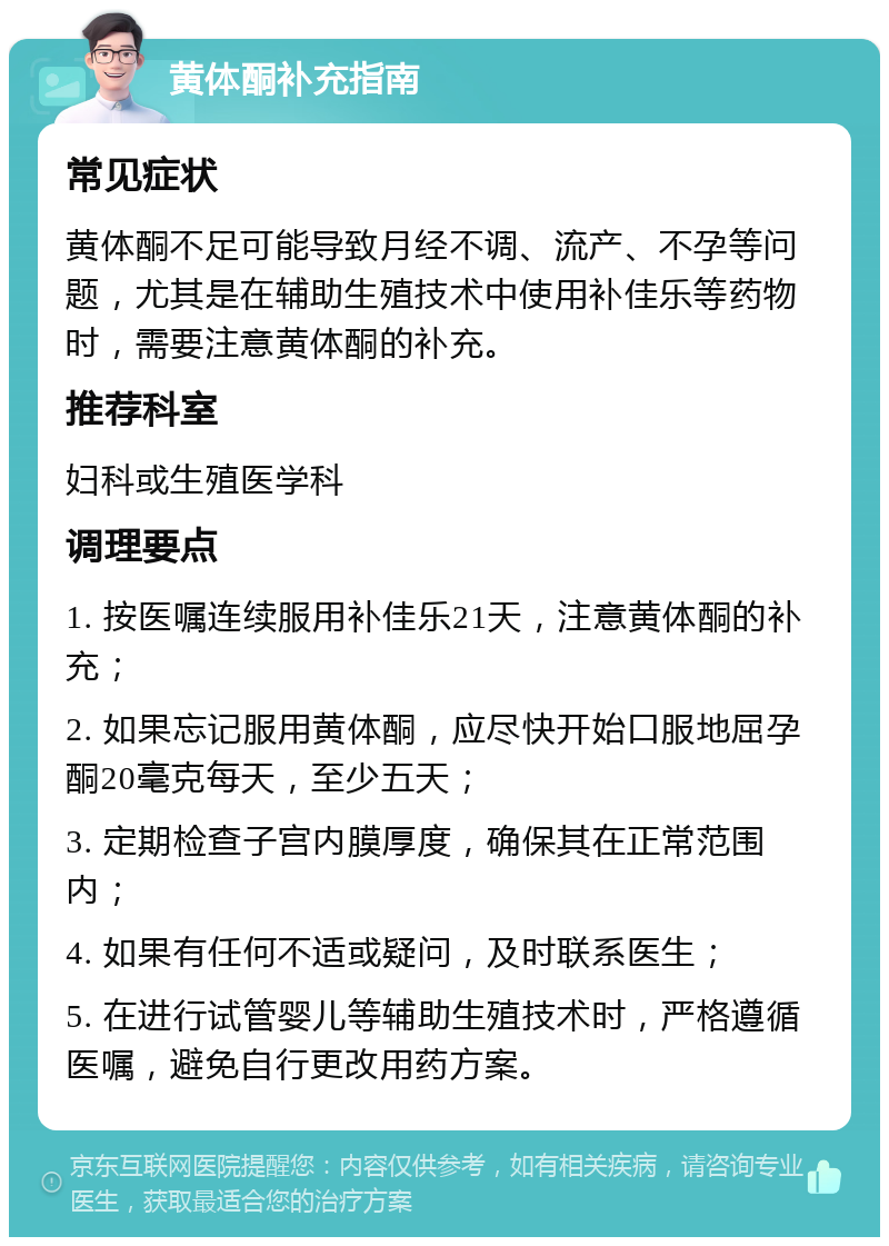 黄体酮补充指南 常见症状 黄体酮不足可能导致月经不调、流产、不孕等问题，尤其是在辅助生殖技术中使用补佳乐等药物时，需要注意黄体酮的补充。 推荐科室 妇科或生殖医学科 调理要点 1. 按医嘱连续服用补佳乐21天，注意黄体酮的补充； 2. 如果忘记服用黄体酮，应尽快开始口服地屈孕酮20毫克每天，至少五天； 3. 定期检查子宫内膜厚度，确保其在正常范围内； 4. 如果有任何不适或疑问，及时联系医生； 5. 在进行试管婴儿等辅助生殖技术时，严格遵循医嘱，避免自行更改用药方案。