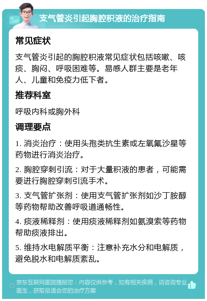 支气管炎引起胸腔积液的治疗指南 常见症状 支气管炎引起的胸腔积液常见症状包括咳嗽、咳痰、胸闷、呼吸困难等。易感人群主要是老年人、儿童和免疫力低下者。 推荐科室 呼吸内科或胸外科 调理要点 1. 消炎治疗：使用头孢类抗生素或左氧氟沙星等药物进行消炎治疗。 2. 胸腔穿刺引流：对于大量积液的患者，可能需要进行胸腔穿刺引流手术。 3. 支气管扩张剂：使用支气管扩张剂如沙丁胺醇等药物帮助改善呼吸道通畅性。 4. 痰液稀释剂：使用痰液稀释剂如氨溴索等药物帮助痰液排出。 5. 维持水电解质平衡：注意补充水分和电解质，避免脱水和电解质紊乱。