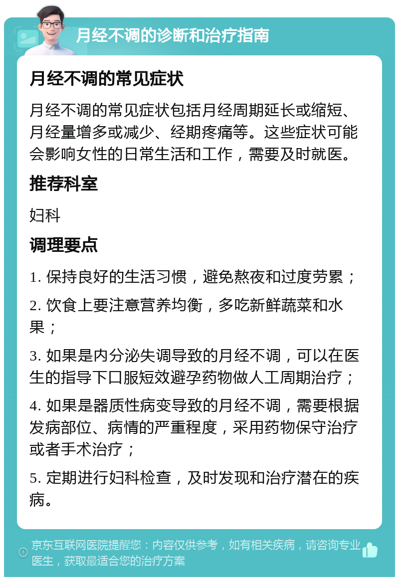 月经不调的诊断和治疗指南 月经不调的常见症状 月经不调的常见症状包括月经周期延长或缩短、月经量增多或减少、经期疼痛等。这些症状可能会影响女性的日常生活和工作，需要及时就医。 推荐科室 妇科 调理要点 1. 保持良好的生活习惯，避免熬夜和过度劳累； 2. 饮食上要注意营养均衡，多吃新鲜蔬菜和水果； 3. 如果是内分泌失调导致的月经不调，可以在医生的指导下口服短效避孕药物做人工周期治疗； 4. 如果是器质性病变导致的月经不调，需要根据发病部位、病情的严重程度，采用药物保守治疗或者手术治疗； 5. 定期进行妇科检查，及时发现和治疗潜在的疾病。