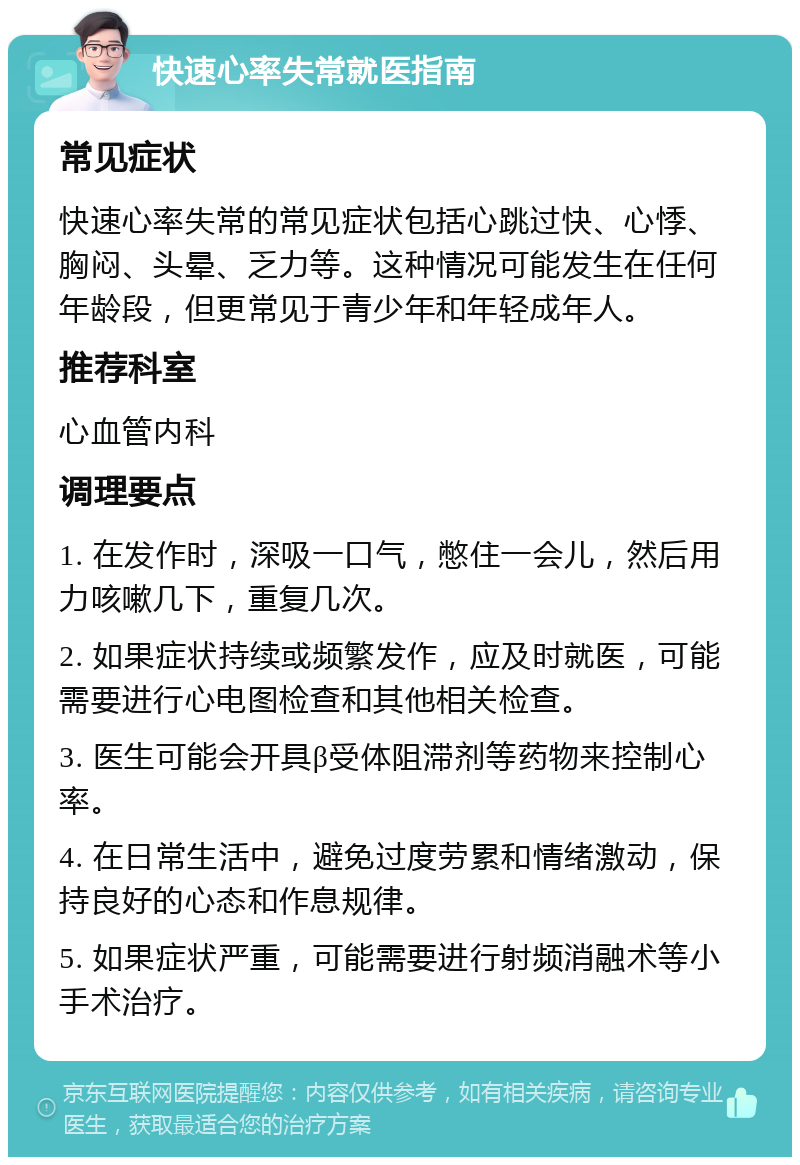 快速心率失常就医指南 常见症状 快速心率失常的常见症状包括心跳过快、心悸、胸闷、头晕、乏力等。这种情况可能发生在任何年龄段，但更常见于青少年和年轻成年人。 推荐科室 心血管内科 调理要点 1. 在发作时，深吸一口气，憋住一会儿，然后用力咳嗽几下，重复几次。 2. 如果症状持续或频繁发作，应及时就医，可能需要进行心电图检查和其他相关检查。 3. 医生可能会开具β受体阻滞剂等药物来控制心率。 4. 在日常生活中，避免过度劳累和情绪激动，保持良好的心态和作息规律。 5. 如果症状严重，可能需要进行射频消融术等小手术治疗。