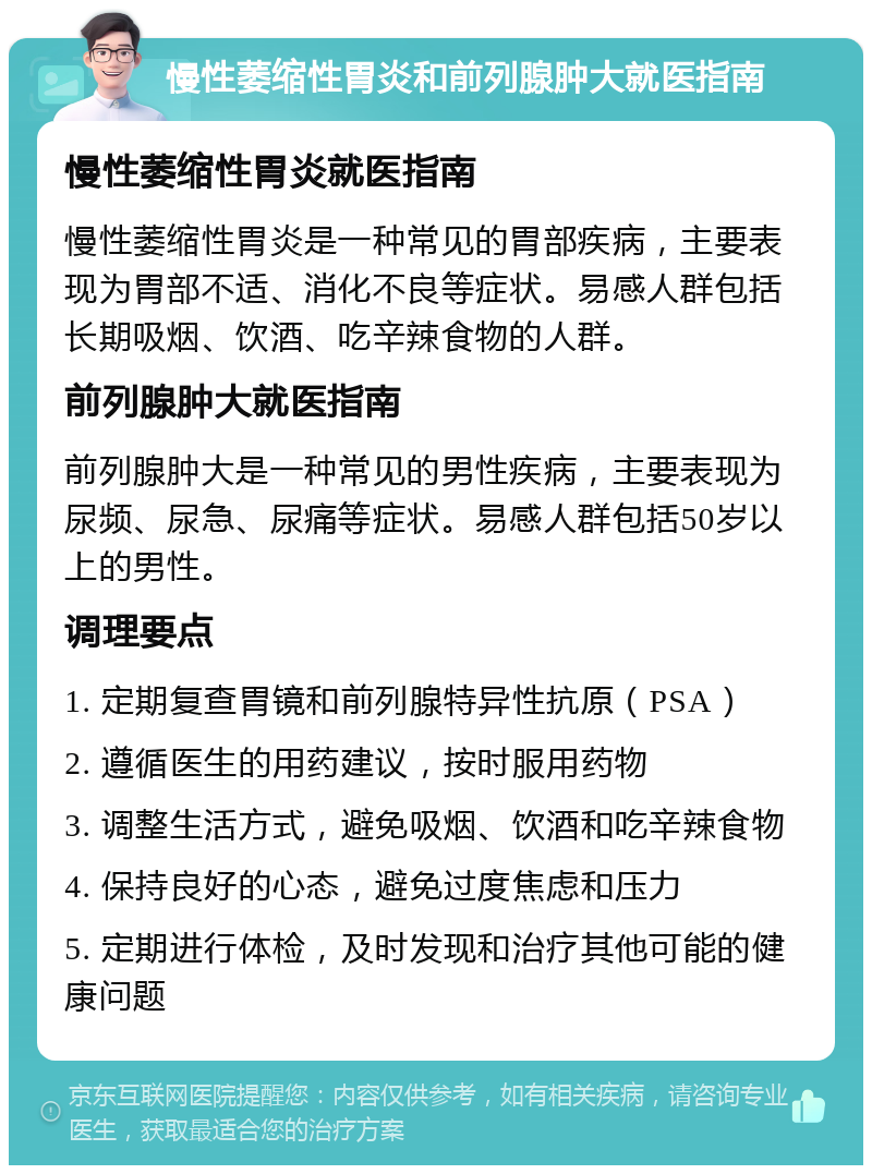 慢性萎缩性胃炎和前列腺肿大就医指南 慢性萎缩性胃炎就医指南 慢性萎缩性胃炎是一种常见的胃部疾病，主要表现为胃部不适、消化不良等症状。易感人群包括长期吸烟、饮酒、吃辛辣食物的人群。 前列腺肿大就医指南 前列腺肿大是一种常见的男性疾病，主要表现为尿频、尿急、尿痛等症状。易感人群包括50岁以上的男性。 调理要点 1. 定期复查胃镜和前列腺特异性抗原（PSA） 2. 遵循医生的用药建议，按时服用药物 3. 调整生活方式，避免吸烟、饮酒和吃辛辣食物 4. 保持良好的心态，避免过度焦虑和压力 5. 定期进行体检，及时发现和治疗其他可能的健康问题