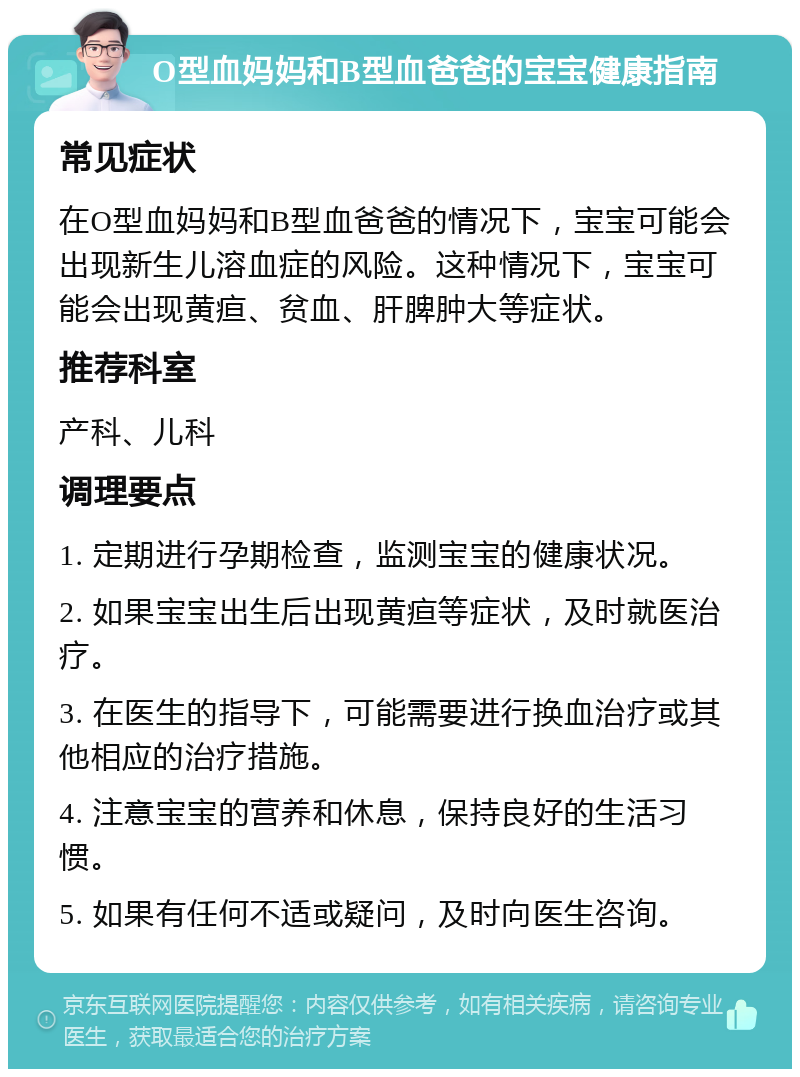 O型血妈妈和B型血爸爸的宝宝健康指南 常见症状 在O型血妈妈和B型血爸爸的情况下，宝宝可能会出现新生儿溶血症的风险。这种情况下，宝宝可能会出现黄疸、贫血、肝脾肿大等症状。 推荐科室 产科、儿科 调理要点 1. 定期进行孕期检查，监测宝宝的健康状况。 2. 如果宝宝出生后出现黄疸等症状，及时就医治疗。 3. 在医生的指导下，可能需要进行换血治疗或其他相应的治疗措施。 4. 注意宝宝的营养和休息，保持良好的生活习惯。 5. 如果有任何不适或疑问，及时向医生咨询。