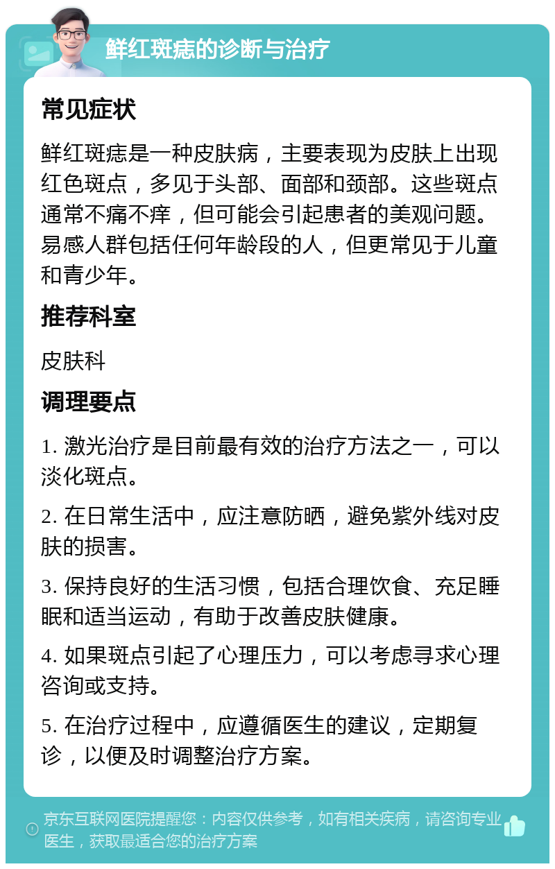 鲜红斑痣的诊断与治疗 常见症状 鲜红斑痣是一种皮肤病，主要表现为皮肤上出现红色斑点，多见于头部、面部和颈部。这些斑点通常不痛不痒，但可能会引起患者的美观问题。易感人群包括任何年龄段的人，但更常见于儿童和青少年。 推荐科室 皮肤科 调理要点 1. 激光治疗是目前最有效的治疗方法之一，可以淡化斑点。 2. 在日常生活中，应注意防晒，避免紫外线对皮肤的损害。 3. 保持良好的生活习惯，包括合理饮食、充足睡眠和适当运动，有助于改善皮肤健康。 4. 如果斑点引起了心理压力，可以考虑寻求心理咨询或支持。 5. 在治疗过程中，应遵循医生的建议，定期复诊，以便及时调整治疗方案。