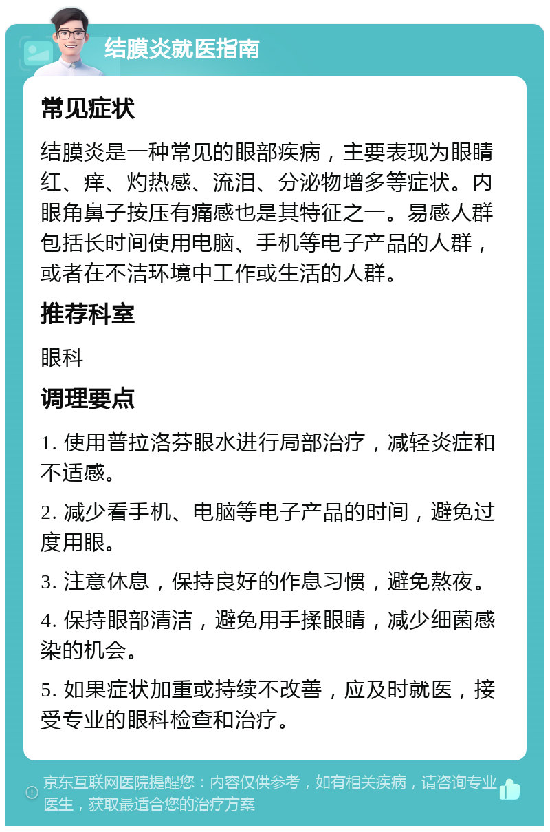 结膜炎就医指南 常见症状 结膜炎是一种常见的眼部疾病，主要表现为眼睛红、痒、灼热感、流泪、分泌物增多等症状。内眼角鼻子按压有痛感也是其特征之一。易感人群包括长时间使用电脑、手机等电子产品的人群，或者在不洁环境中工作或生活的人群。 推荐科室 眼科 调理要点 1. 使用普拉洛芬眼水进行局部治疗，减轻炎症和不适感。 2. 减少看手机、电脑等电子产品的时间，避免过度用眼。 3. 注意休息，保持良好的作息习惯，避免熬夜。 4. 保持眼部清洁，避免用手揉眼睛，减少细菌感染的机会。 5. 如果症状加重或持续不改善，应及时就医，接受专业的眼科检查和治疗。