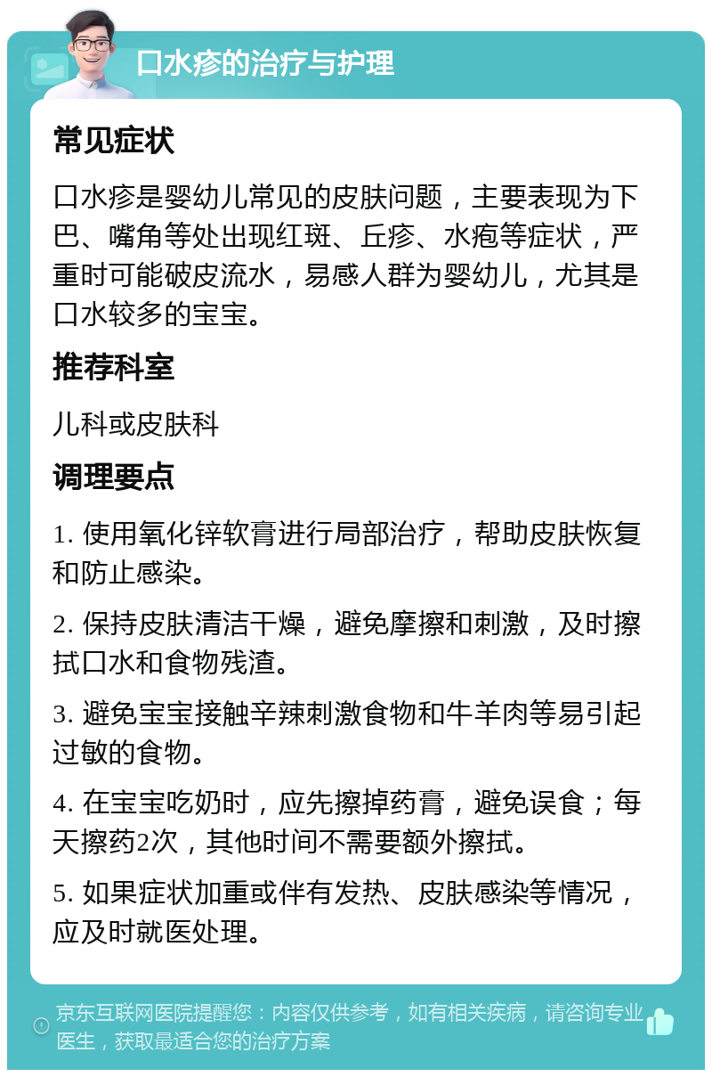 口水疹的治疗与护理 常见症状 口水疹是婴幼儿常见的皮肤问题，主要表现为下巴、嘴角等处出现红斑、丘疹、水疱等症状，严重时可能破皮流水，易感人群为婴幼儿，尤其是口水较多的宝宝。 推荐科室 儿科或皮肤科 调理要点 1. 使用氧化锌软膏进行局部治疗，帮助皮肤恢复和防止感染。 2. 保持皮肤清洁干燥，避免摩擦和刺激，及时擦拭口水和食物残渣。 3. 避免宝宝接触辛辣刺激食物和牛羊肉等易引起过敏的食物。 4. 在宝宝吃奶时，应先擦掉药膏，避免误食；每天擦药2次，其他时间不需要额外擦拭。 5. 如果症状加重或伴有发热、皮肤感染等情况，应及时就医处理。