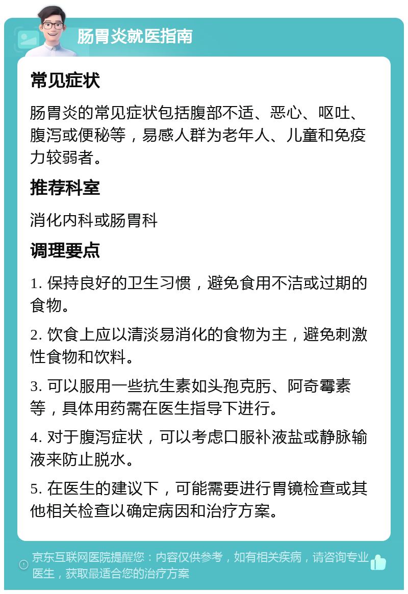 肠胃炎就医指南 常见症状 肠胃炎的常见症状包括腹部不适、恶心、呕吐、腹泻或便秘等，易感人群为老年人、儿童和免疫力较弱者。 推荐科室 消化内科或肠胃科 调理要点 1. 保持良好的卫生习惯，避免食用不洁或过期的食物。 2. 饮食上应以清淡易消化的食物为主，避免刺激性食物和饮料。 3. 可以服用一些抗生素如头孢克肟、阿奇霉素等，具体用药需在医生指导下进行。 4. 对于腹泻症状，可以考虑口服补液盐或静脉输液来防止脱水。 5. 在医生的建议下，可能需要进行胃镜检查或其他相关检查以确定病因和治疗方案。