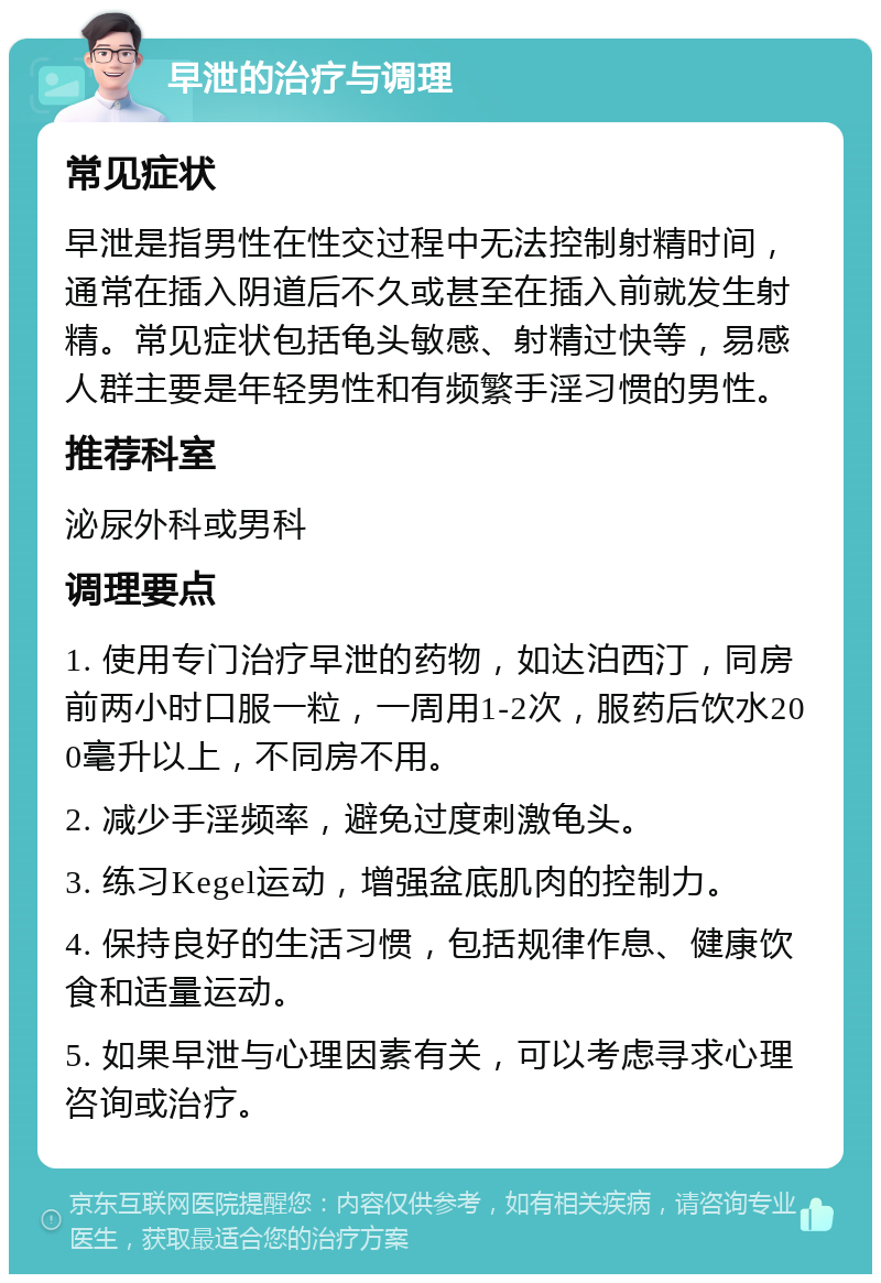 早泄的治疗与调理 常见症状 早泄是指男性在性交过程中无法控制射精时间，通常在插入阴道后不久或甚至在插入前就发生射精。常见症状包括龟头敏感、射精过快等，易感人群主要是年轻男性和有频繁手淫习惯的男性。 推荐科室 泌尿外科或男科 调理要点 1. 使用专门治疗早泄的药物，如达泊西汀，同房前两小时口服一粒，一周用1-2次，服药后饮水200毫升以上，不同房不用。 2. 减少手淫频率，避免过度刺激龟头。 3. 练习Kegel运动，增强盆底肌肉的控制力。 4. 保持良好的生活习惯，包括规律作息、健康饮食和适量运动。 5. 如果早泄与心理因素有关，可以考虑寻求心理咨询或治疗。