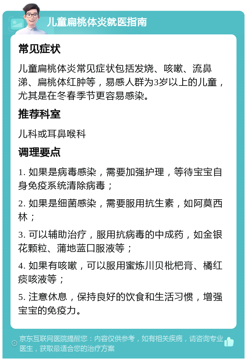 儿童扁桃体炎就医指南 常见症状 儿童扁桃体炎常见症状包括发烧、咳嗽、流鼻涕、扁桃体红肿等，易感人群为3岁以上的儿童，尤其是在冬春季节更容易感染。 推荐科室 儿科或耳鼻喉科 调理要点 1. 如果是病毒感染，需要加强护理，等待宝宝自身免疫系统清除病毒； 2. 如果是细菌感染，需要服用抗生素，如阿莫西林； 3. 可以辅助治疗，服用抗病毒的中成药，如金银花颗粒、蒲地蓝口服液等； 4. 如果有咳嗽，可以服用蜜炼川贝枇杷膏、橘红痰咳液等； 5. 注意休息，保持良好的饮食和生活习惯，增强宝宝的免疫力。