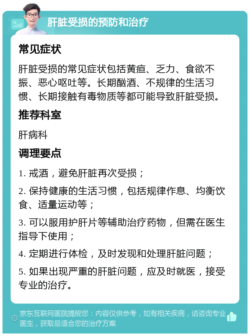 肝脏受损的预防和治疗 常见症状 肝脏受损的常见症状包括黄疸、乏力、食欲不振、恶心呕吐等。长期酗酒、不规律的生活习惯、长期接触有毒物质等都可能导致肝脏受损。 推荐科室 肝病科 调理要点 1. 戒酒，避免肝脏再次受损； 2. 保持健康的生活习惯，包括规律作息、均衡饮食、适量运动等； 3. 可以服用护肝片等辅助治疗药物，但需在医生指导下使用； 4. 定期进行体检，及时发现和处理肝脏问题； 5. 如果出现严重的肝脏问题，应及时就医，接受专业的治疗。