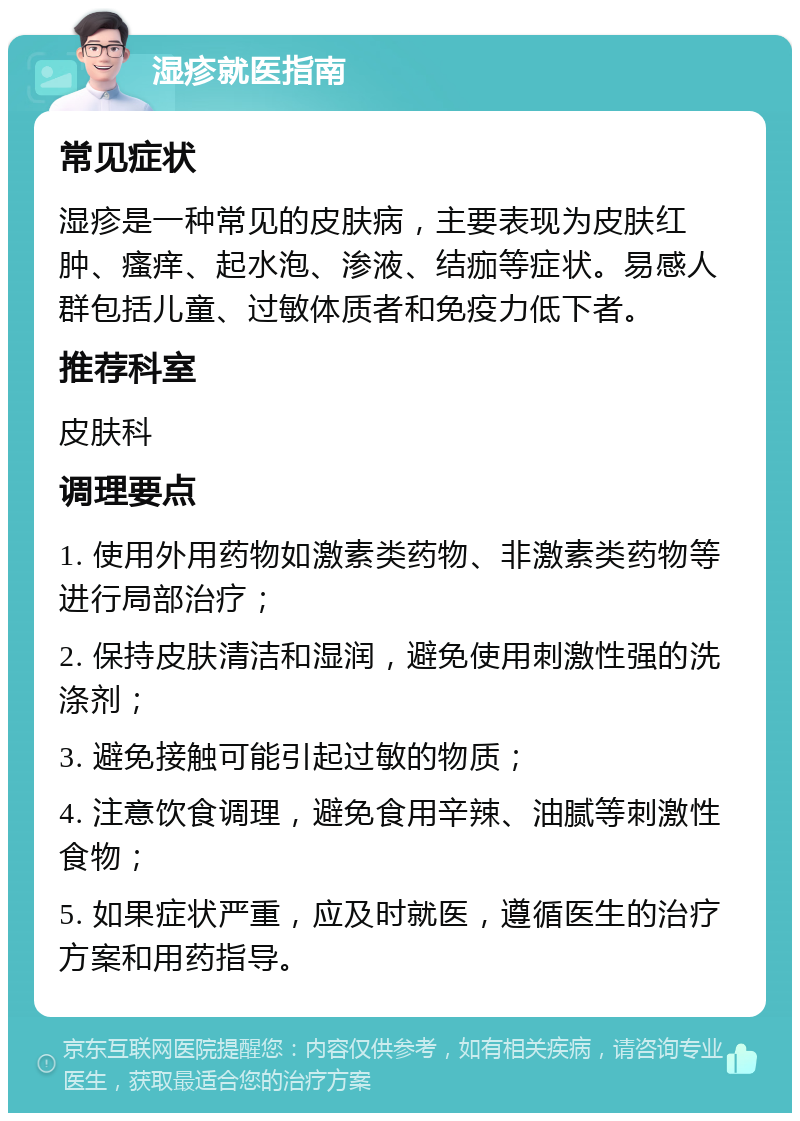 湿疹就医指南 常见症状 湿疹是一种常见的皮肤病，主要表现为皮肤红肿、瘙痒、起水泡、渗液、结痂等症状。易感人群包括儿童、过敏体质者和免疫力低下者。 推荐科室 皮肤科 调理要点 1. 使用外用药物如激素类药物、非激素类药物等进行局部治疗； 2. 保持皮肤清洁和湿润，避免使用刺激性强的洗涤剂； 3. 避免接触可能引起过敏的物质； 4. 注意饮食调理，避免食用辛辣、油腻等刺激性食物； 5. 如果症状严重，应及时就医，遵循医生的治疗方案和用药指导。