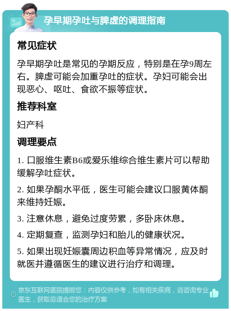 孕早期孕吐与脾虚的调理指南 常见症状 孕早期孕吐是常见的孕期反应，特别是在孕9周左右。脾虚可能会加重孕吐的症状。孕妇可能会出现恶心、呕吐、食欲不振等症状。 推荐科室 妇产科 调理要点 1. 口服维生素B6或爱乐维综合维生素片可以帮助缓解孕吐症状。 2. 如果孕酮水平低，医生可能会建议口服黄体酮来维持妊娠。 3. 注意休息，避免过度劳累，多卧床休息。 4. 定期复查，监测孕妇和胎儿的健康状况。 5. 如果出现妊娠囊周边积血等异常情况，应及时就医并遵循医生的建议进行治疗和调理。