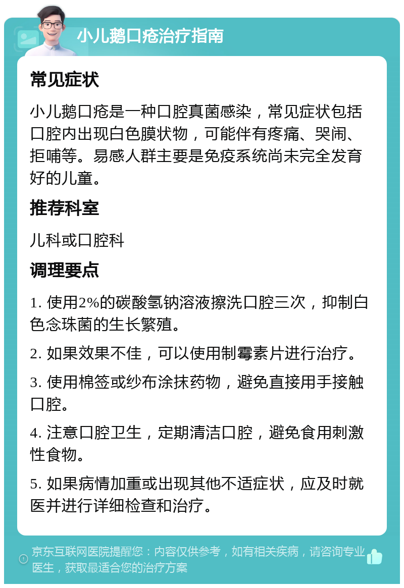 小儿鹅口疮治疗指南 常见症状 小儿鹅口疮是一种口腔真菌感染，常见症状包括口腔内出现白色膜状物，可能伴有疼痛、哭闹、拒哺等。易感人群主要是免疫系统尚未完全发育好的儿童。 推荐科室 儿科或口腔科 调理要点 1. 使用2%的碳酸氢钠溶液擦洗口腔三次，抑制白色念珠菌的生长繁殖。 2. 如果效果不佳，可以使用制霉素片进行治疗。 3. 使用棉签或纱布涂抹药物，避免直接用手接触口腔。 4. 注意口腔卫生，定期清洁口腔，避免食用刺激性食物。 5. 如果病情加重或出现其他不适症状，应及时就医并进行详细检查和治疗。