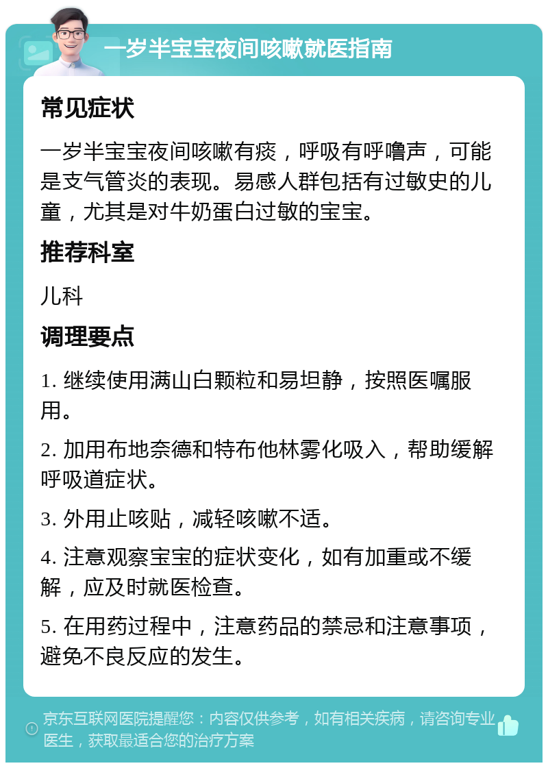 一岁半宝宝夜间咳嗽就医指南 常见症状 一岁半宝宝夜间咳嗽有痰，呼吸有呼噜声，可能是支气管炎的表现。易感人群包括有过敏史的儿童，尤其是对牛奶蛋白过敏的宝宝。 推荐科室 儿科 调理要点 1. 继续使用满山白颗粒和易坦静，按照医嘱服用。 2. 加用布地奈德和特布他林雾化吸入，帮助缓解呼吸道症状。 3. 外用止咳贴，减轻咳嗽不适。 4. 注意观察宝宝的症状变化，如有加重或不缓解，应及时就医检查。 5. 在用药过程中，注意药品的禁忌和注意事项，避免不良反应的发生。