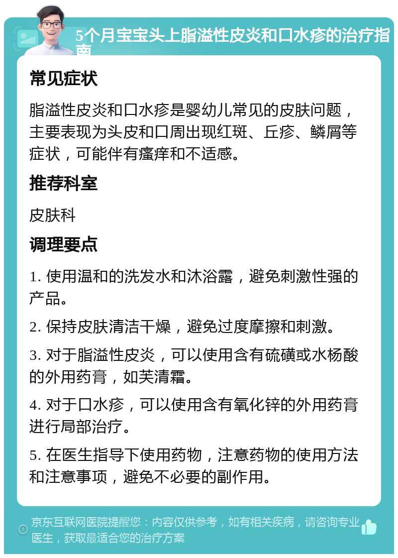 5个月宝宝头上脂溢性皮炎和口水疹的治疗指南 常见症状 脂溢性皮炎和口水疹是婴幼儿常见的皮肤问题，主要表现为头皮和口周出现红斑、丘疹、鳞屑等症状，可能伴有瘙痒和不适感。 推荐科室 皮肤科 调理要点 1. 使用温和的洗发水和沐浴露，避免刺激性强的产品。 2. 保持皮肤清洁干燥，避免过度摩擦和刺激。 3. 对于脂溢性皮炎，可以使用含有硫磺或水杨酸的外用药膏，如芙清霜。 4. 对于口水疹，可以使用含有氧化锌的外用药膏进行局部治疗。 5. 在医生指导下使用药物，注意药物的使用方法和注意事项，避免不必要的副作用。