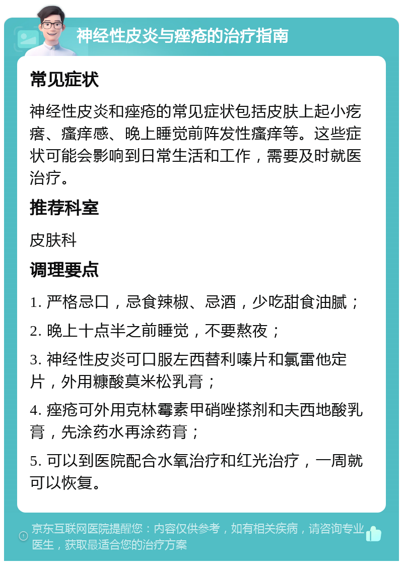 神经性皮炎与痤疮的治疗指南 常见症状 神经性皮炎和痤疮的常见症状包括皮肤上起小疙瘩、瘙痒感、晚上睡觉前阵发性瘙痒等。这些症状可能会影响到日常生活和工作，需要及时就医治疗。 推荐科室 皮肤科 调理要点 1. 严格忌口，忌食辣椒、忌酒，少吃甜食油腻； 2. 晚上十点半之前睡觉，不要熬夜； 3. 神经性皮炎可口服左西替利嗪片和氯雷他定片，外用糠酸莫米松乳膏； 4. 痤疮可外用克林霉素甲硝唑搽剂和夫西地酸乳膏，先涂药水再涂药膏； 5. 可以到医院配合水氧治疗和红光治疗，一周就可以恢复。