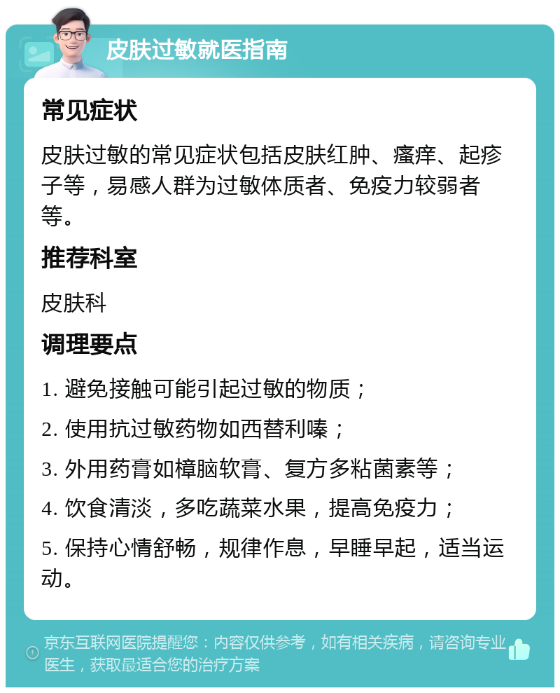 皮肤过敏就医指南 常见症状 皮肤过敏的常见症状包括皮肤红肿、瘙痒、起疹子等，易感人群为过敏体质者、免疫力较弱者等。 推荐科室 皮肤科 调理要点 1. 避免接触可能引起过敏的物质； 2. 使用抗过敏药物如西替利嗪； 3. 外用药膏如樟脑软膏、复方多粘菌素等； 4. 饮食清淡，多吃蔬菜水果，提高免疫力； 5. 保持心情舒畅，规律作息，早睡早起，适当运动。