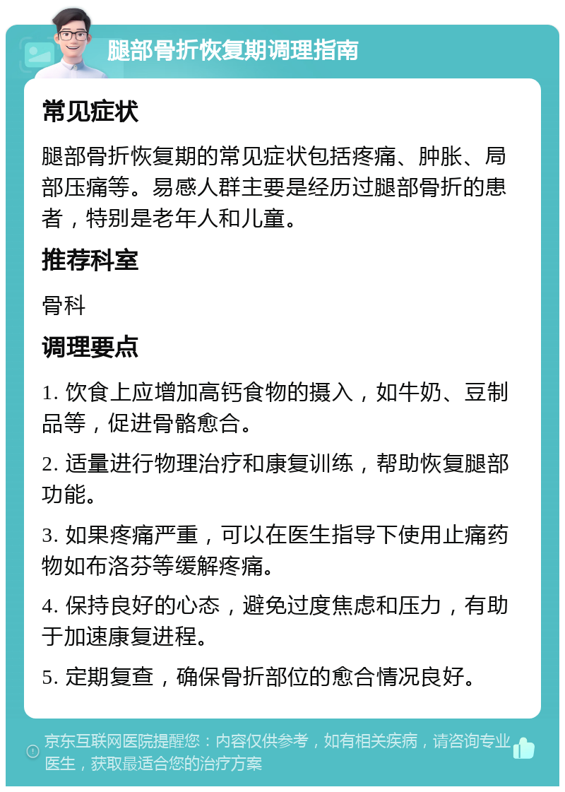 腿部骨折恢复期调理指南 常见症状 腿部骨折恢复期的常见症状包括疼痛、肿胀、局部压痛等。易感人群主要是经历过腿部骨折的患者，特别是老年人和儿童。 推荐科室 骨科 调理要点 1. 饮食上应增加高钙食物的摄入，如牛奶、豆制品等，促进骨骼愈合。 2. 适量进行物理治疗和康复训练，帮助恢复腿部功能。 3. 如果疼痛严重，可以在医生指导下使用止痛药物如布洛芬等缓解疼痛。 4. 保持良好的心态，避免过度焦虑和压力，有助于加速康复进程。 5. 定期复查，确保骨折部位的愈合情况良好。