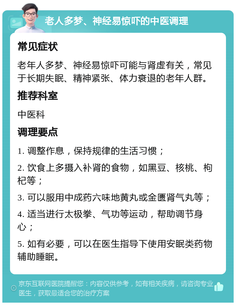 老人多梦、神经易惊吓的中医调理 常见症状 老年人多梦、神经易惊吓可能与肾虚有关，常见于长期失眠、精神紧张、体力衰退的老年人群。 推荐科室 中医科 调理要点 1. 调整作息，保持规律的生活习惯； 2. 饮食上多摄入补肾的食物，如黑豆、核桃、枸杞等； 3. 可以服用中成药六味地黄丸或金匮肾气丸等； 4. 适当进行太极拳、气功等运动，帮助调节身心； 5. 如有必要，可以在医生指导下使用安眠类药物辅助睡眠。