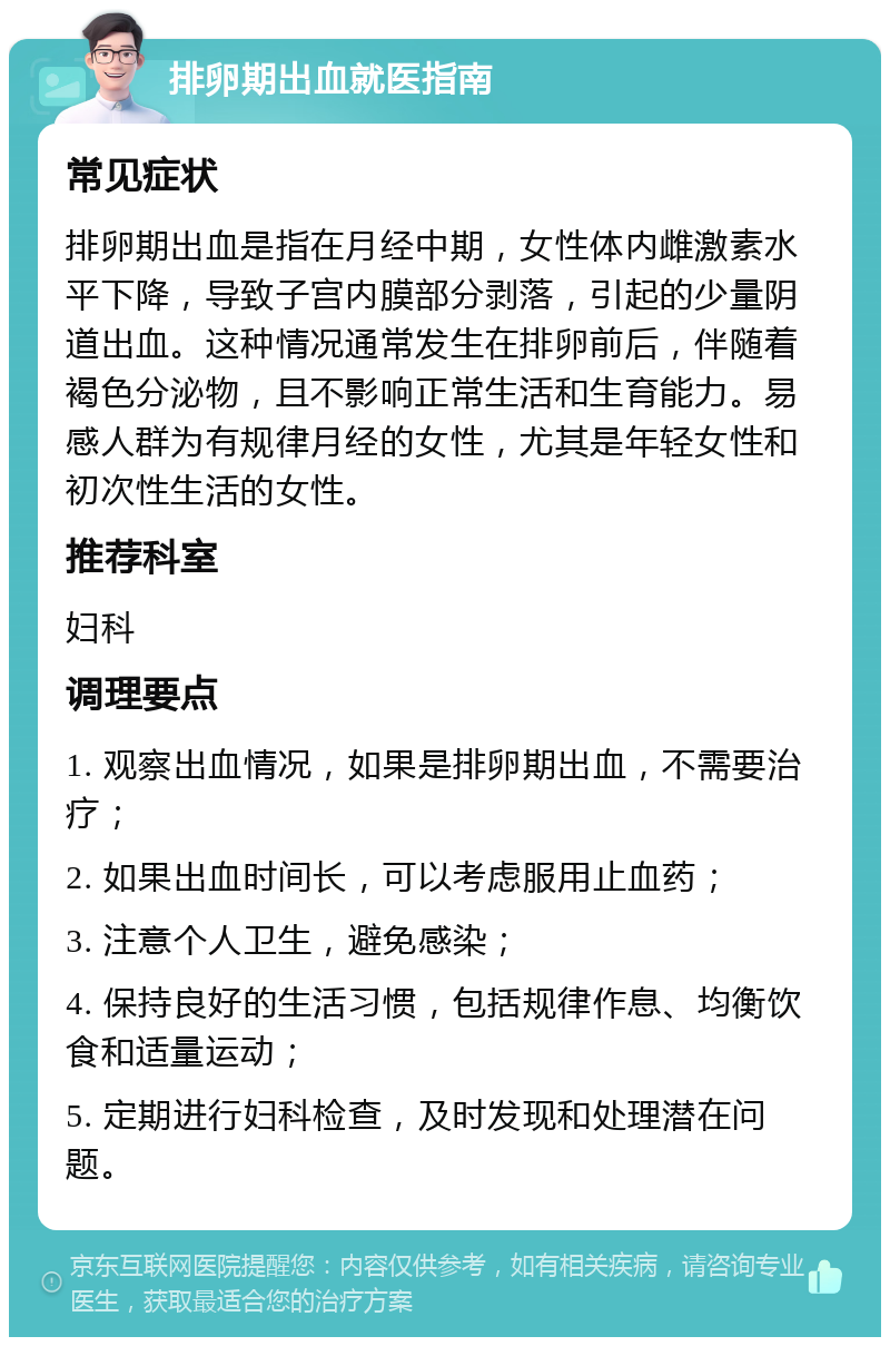 排卵期出血就医指南 常见症状 排卵期出血是指在月经中期，女性体内雌激素水平下降，导致子宫内膜部分剥落，引起的少量阴道出血。这种情况通常发生在排卵前后，伴随着褐色分泌物，且不影响正常生活和生育能力。易感人群为有规律月经的女性，尤其是年轻女性和初次性生活的女性。 推荐科室 妇科 调理要点 1. 观察出血情况，如果是排卵期出血，不需要治疗； 2. 如果出血时间长，可以考虑服用止血药； 3. 注意个人卫生，避免感染； 4. 保持良好的生活习惯，包括规律作息、均衡饮食和适量运动； 5. 定期进行妇科检查，及时发现和处理潜在问题。