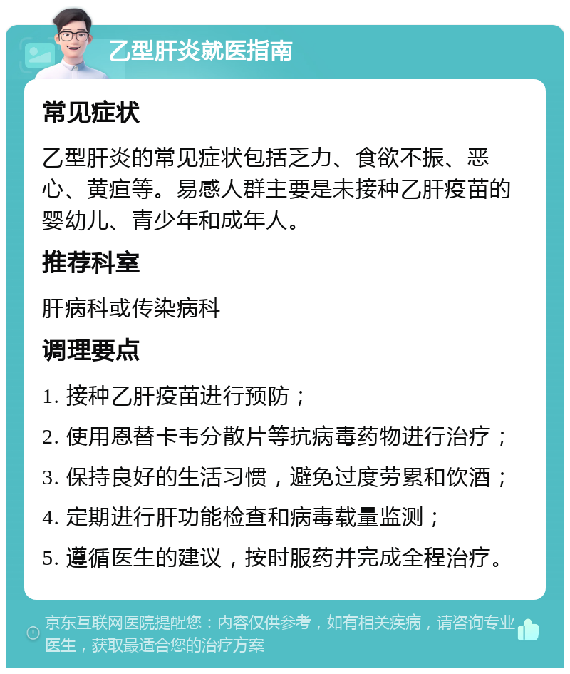 乙型肝炎就医指南 常见症状 乙型肝炎的常见症状包括乏力、食欲不振、恶心、黄疸等。易感人群主要是未接种乙肝疫苗的婴幼儿、青少年和成年人。 推荐科室 肝病科或传染病科 调理要点 1. 接种乙肝疫苗进行预防； 2. 使用恩替卡韦分散片等抗病毒药物进行治疗； 3. 保持良好的生活习惯，避免过度劳累和饮酒； 4. 定期进行肝功能检查和病毒载量监测； 5. 遵循医生的建议，按时服药并完成全程治疗。