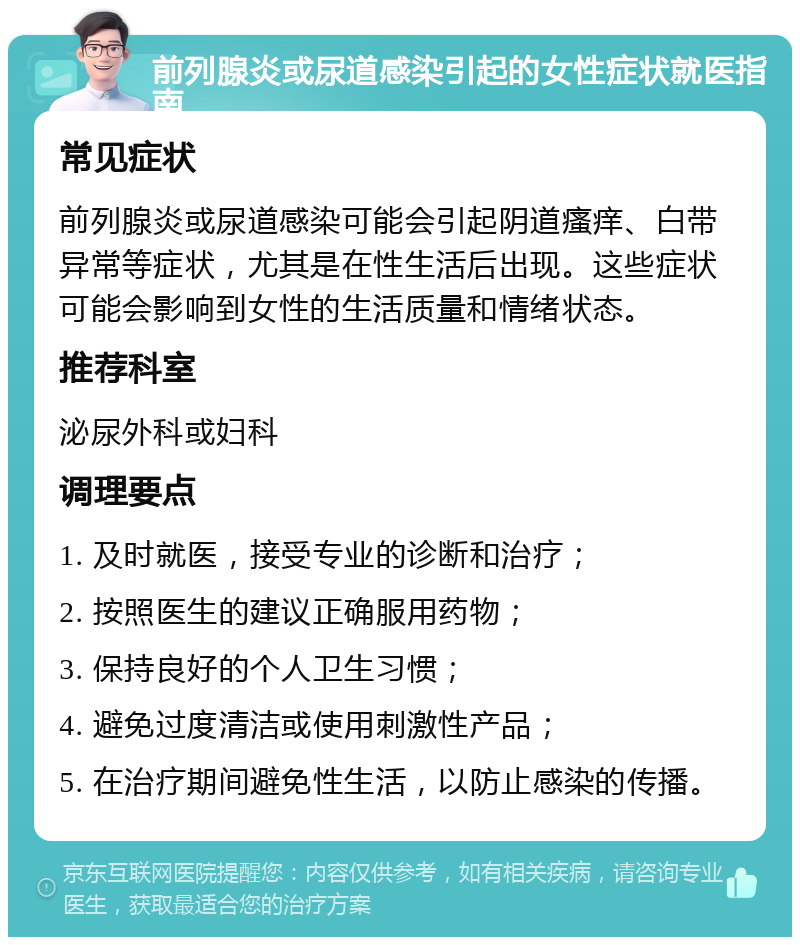 前列腺炎或尿道感染引起的女性症状就医指南 常见症状 前列腺炎或尿道感染可能会引起阴道瘙痒、白带异常等症状，尤其是在性生活后出现。这些症状可能会影响到女性的生活质量和情绪状态。 推荐科室 泌尿外科或妇科 调理要点 1. 及时就医，接受专业的诊断和治疗； 2. 按照医生的建议正确服用药物； 3. 保持良好的个人卫生习惯； 4. 避免过度清洁或使用刺激性产品； 5. 在治疗期间避免性生活，以防止感染的传播。