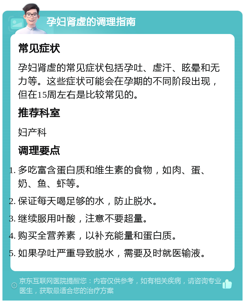 孕妇肾虚的调理指南 常见症状 孕妇肾虚的常见症状包括孕吐、虚汗、眩晕和无力等。这些症状可能会在孕期的不同阶段出现，但在15周左右是比较常见的。 推荐科室 妇产科 调理要点 多吃富含蛋白质和维生素的食物，如肉、蛋、奶、鱼、虾等。 保证每天喝足够的水，防止脱水。 继续服用叶酸，注意不要超量。 购买全营养素，以补充能量和蛋白质。 如果孕吐严重导致脱水，需要及时就医输液。