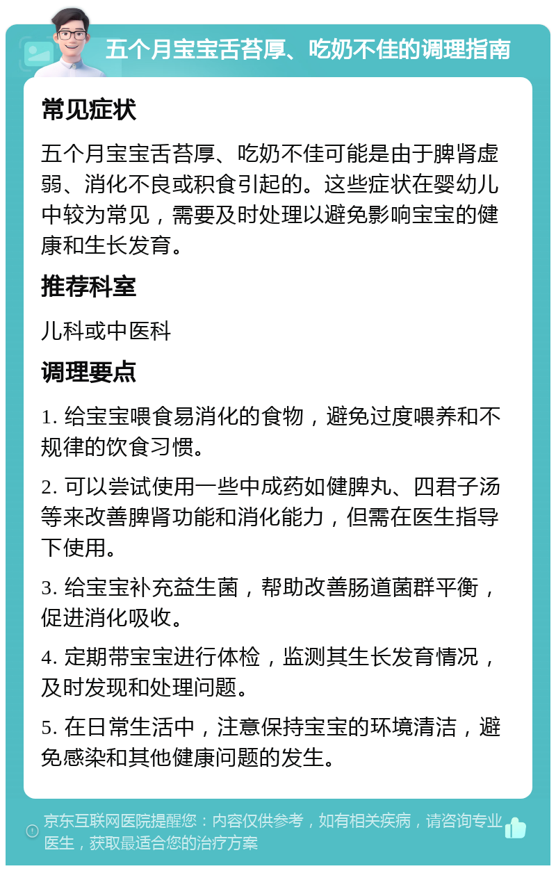 五个月宝宝舌苔厚、吃奶不佳的调理指南 常见症状 五个月宝宝舌苔厚、吃奶不佳可能是由于脾肾虚弱、消化不良或积食引起的。这些症状在婴幼儿中较为常见，需要及时处理以避免影响宝宝的健康和生长发育。 推荐科室 儿科或中医科 调理要点 1. 给宝宝喂食易消化的食物，避免过度喂养和不规律的饮食习惯。 2. 可以尝试使用一些中成药如健脾丸、四君子汤等来改善脾肾功能和消化能力，但需在医生指导下使用。 3. 给宝宝补充益生菌，帮助改善肠道菌群平衡，促进消化吸收。 4. 定期带宝宝进行体检，监测其生长发育情况，及时发现和处理问题。 5. 在日常生活中，注意保持宝宝的环境清洁，避免感染和其他健康问题的发生。