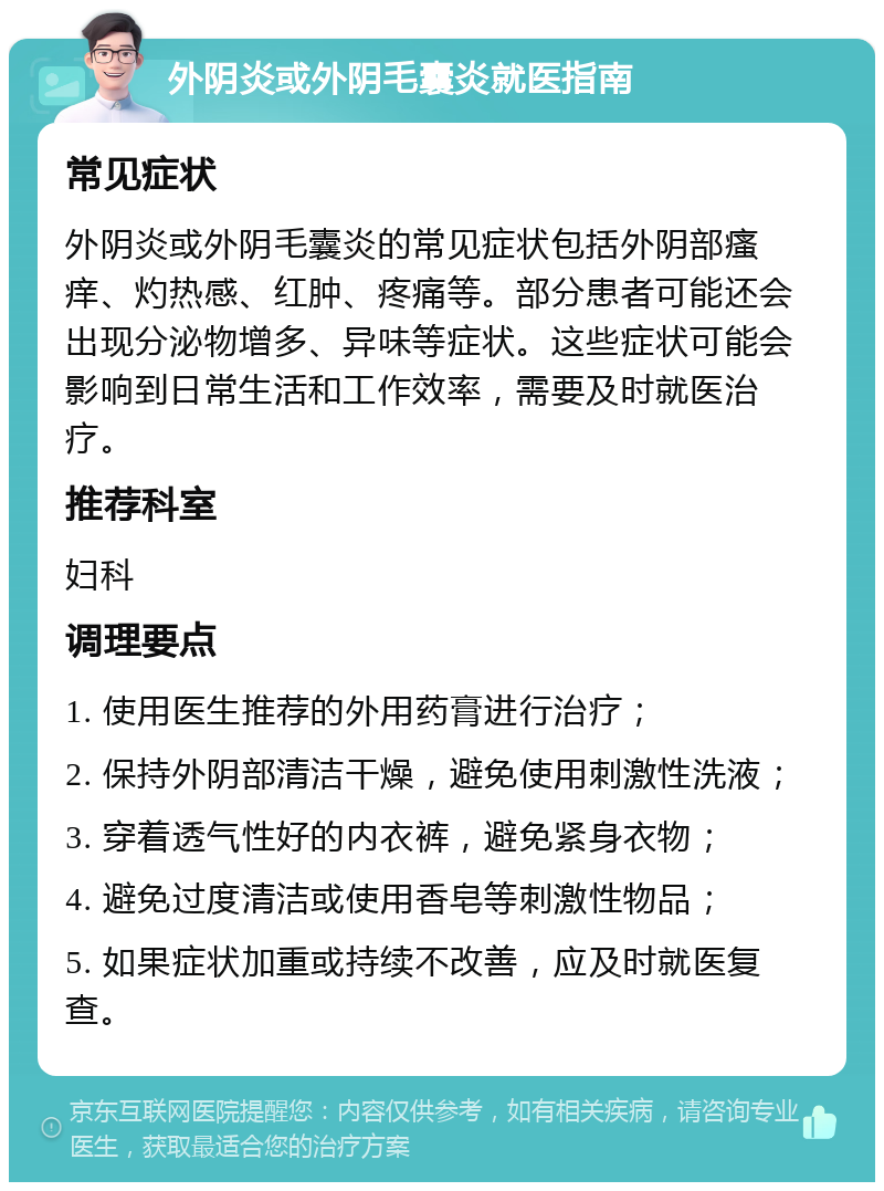 外阴炎或外阴毛囊炎就医指南 常见症状 外阴炎或外阴毛囊炎的常见症状包括外阴部瘙痒、灼热感、红肿、疼痛等。部分患者可能还会出现分泌物增多、异味等症状。这些症状可能会影响到日常生活和工作效率，需要及时就医治疗。 推荐科室 妇科 调理要点 1. 使用医生推荐的外用药膏进行治疗； 2. 保持外阴部清洁干燥，避免使用刺激性洗液； 3. 穿着透气性好的内衣裤，避免紧身衣物； 4. 避免过度清洁或使用香皂等刺激性物品； 5. 如果症状加重或持续不改善，应及时就医复查。