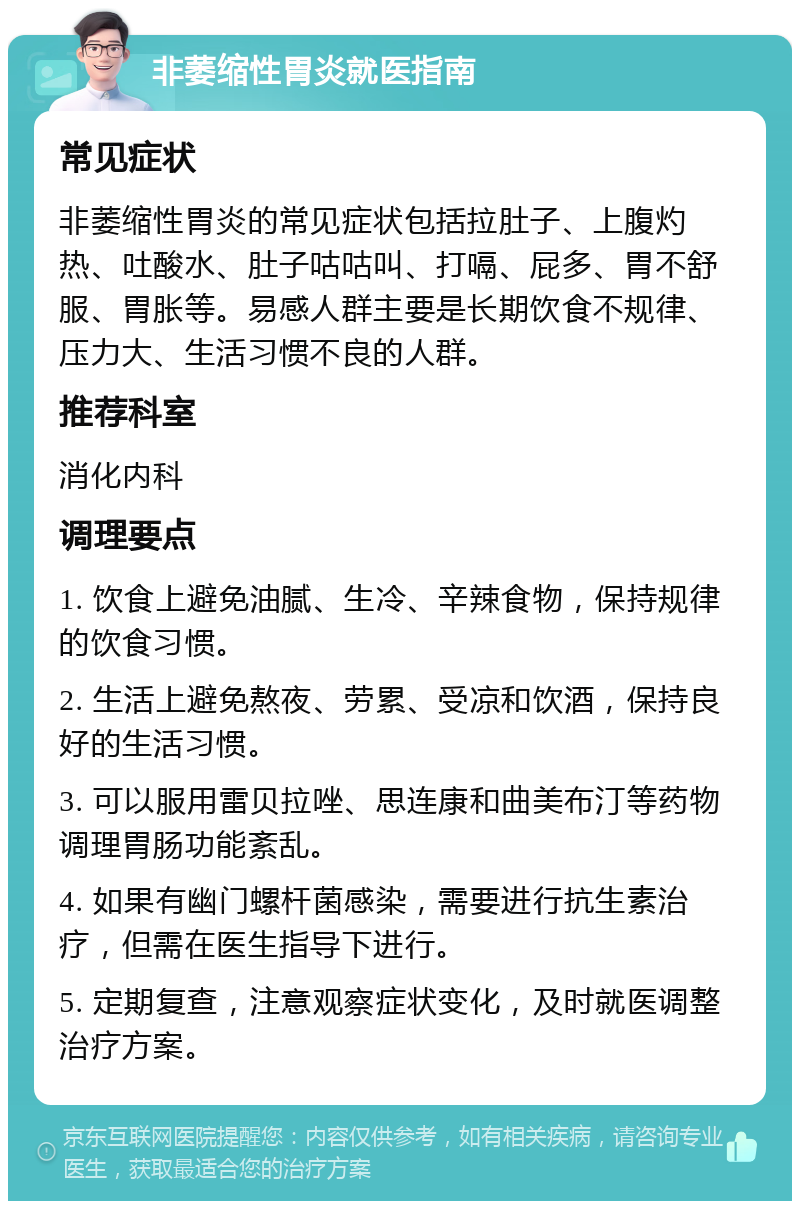 非萎缩性胃炎就医指南 常见症状 非萎缩性胃炎的常见症状包括拉肚子、上腹灼热、吐酸水、肚子咕咕叫、打嗝、屁多、胃不舒服、胃胀等。易感人群主要是长期饮食不规律、压力大、生活习惯不良的人群。 推荐科室 消化内科 调理要点 1. 饮食上避免油腻、生冷、辛辣食物，保持规律的饮食习惯。 2. 生活上避免熬夜、劳累、受凉和饮酒，保持良好的生活习惯。 3. 可以服用雷贝拉唑、思连康和曲美布汀等药物调理胃肠功能紊乱。 4. 如果有幽门螺杆菌感染，需要进行抗生素治疗，但需在医生指导下进行。 5. 定期复查，注意观察症状变化，及时就医调整治疗方案。