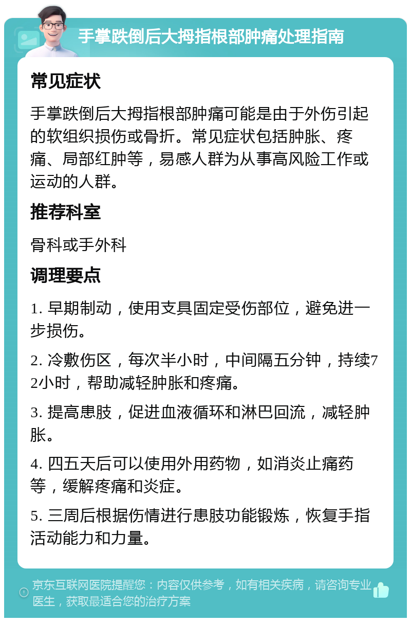 手掌跌倒后大拇指根部肿痛处理指南 常见症状 手掌跌倒后大拇指根部肿痛可能是由于外伤引起的软组织损伤或骨折。常见症状包括肿胀、疼痛、局部红肿等，易感人群为从事高风险工作或运动的人群。 推荐科室 骨科或手外科 调理要点 1. 早期制动，使用支具固定受伤部位，避免进一步损伤。 2. 冷敷伤区，每次半小时，中间隔五分钟，持续72小时，帮助减轻肿胀和疼痛。 3. 提高患肢，促进血液循环和淋巴回流，减轻肿胀。 4. 四五天后可以使用外用药物，如消炎止痛药等，缓解疼痛和炎症。 5. 三周后根据伤情进行患肢功能锻炼，恢复手指活动能力和力量。