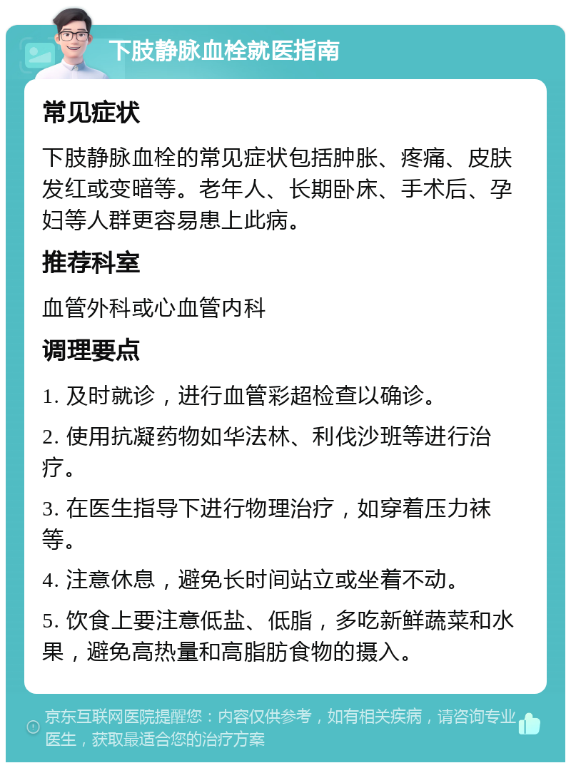 下肢静脉血栓就医指南 常见症状 下肢静脉血栓的常见症状包括肿胀、疼痛、皮肤发红或变暗等。老年人、长期卧床、手术后、孕妇等人群更容易患上此病。 推荐科室 血管外科或心血管内科 调理要点 1. 及时就诊，进行血管彩超检查以确诊。 2. 使用抗凝药物如华法林、利伐沙班等进行治疗。 3. 在医生指导下进行物理治疗，如穿着压力袜等。 4. 注意休息，避免长时间站立或坐着不动。 5. 饮食上要注意低盐、低脂，多吃新鲜蔬菜和水果，避免高热量和高脂肪食物的摄入。