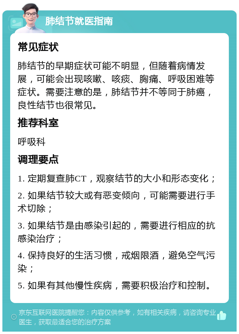 肺结节就医指南 常见症状 肺结节的早期症状可能不明显，但随着病情发展，可能会出现咳嗽、咳痰、胸痛、呼吸困难等症状。需要注意的是，肺结节并不等同于肺癌，良性结节也很常见。 推荐科室 呼吸科 调理要点 1. 定期复查肺CT，观察结节的大小和形态变化； 2. 如果结节较大或有恶变倾向，可能需要进行手术切除； 3. 如果结节是由感染引起的，需要进行相应的抗感染治疗； 4. 保持良好的生活习惯，戒烟限酒，避免空气污染； 5. 如果有其他慢性疾病，需要积极治疗和控制。