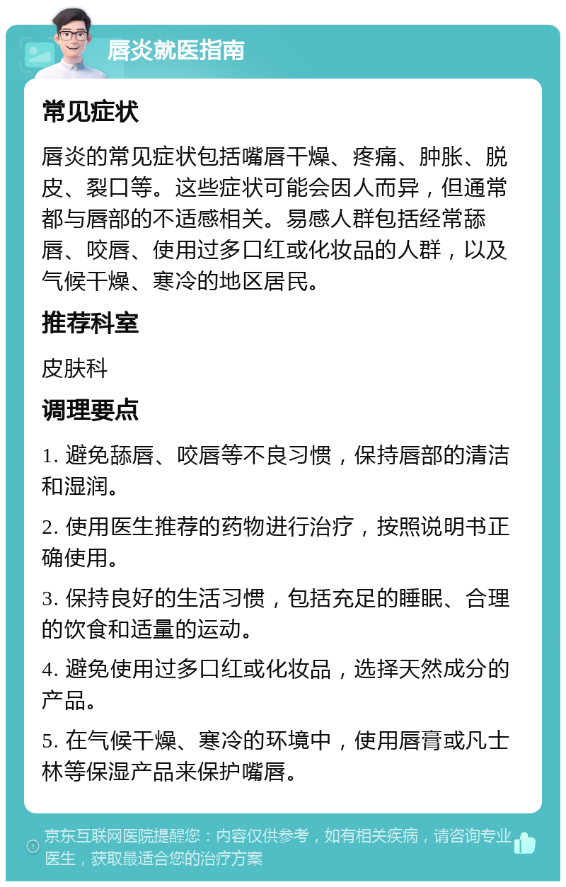 唇炎就医指南 常见症状 唇炎的常见症状包括嘴唇干燥、疼痛、肿胀、脱皮、裂口等。这些症状可能会因人而异，但通常都与唇部的不适感相关。易感人群包括经常舔唇、咬唇、使用过多口红或化妆品的人群，以及气候干燥、寒冷的地区居民。 推荐科室 皮肤科 调理要点 1. 避免舔唇、咬唇等不良习惯，保持唇部的清洁和湿润。 2. 使用医生推荐的药物进行治疗，按照说明书正确使用。 3. 保持良好的生活习惯，包括充足的睡眠、合理的饮食和适量的运动。 4. 避免使用过多口红或化妆品，选择天然成分的产品。 5. 在气候干燥、寒冷的环境中，使用唇膏或凡士林等保湿产品来保护嘴唇。